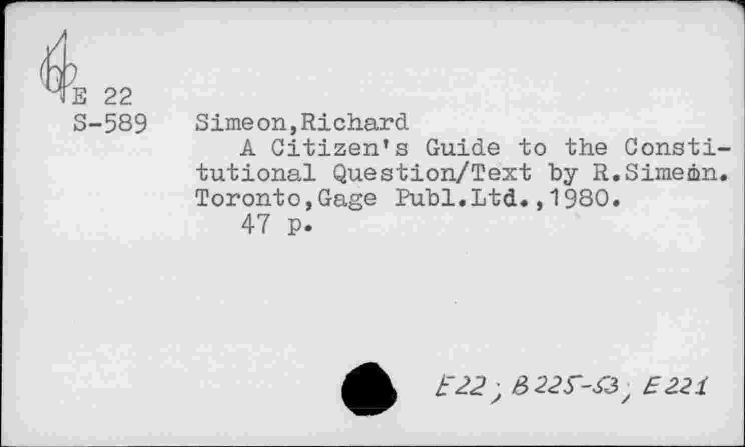 ﻿E 22 S-589
Simeon,Richard
A Citizen’s Guide to the Constitutional Question/Text by R.Simeon. Toronto,Gage Publ.Ltd.,1980.
47 p.
£"22, #22^-43, £221